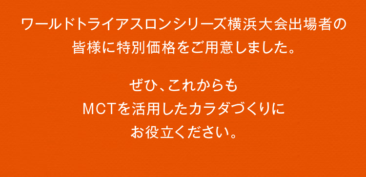 キャンペーン参加の皆さまに、ワールドトライアスロン横浜大会特別価格をご用意しました！ぜひ、これからも MCTを活用したカラダづくりに お役立てください。